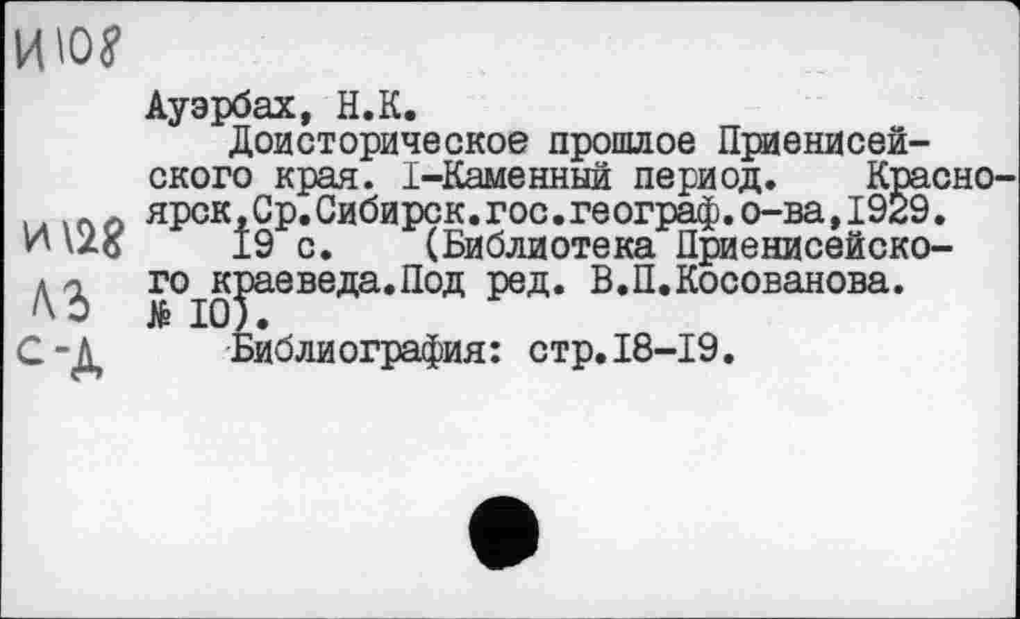 ﻿ию?
H\îg лз од
Ауэрбах, H.К.
Доисторическое прошлое Приенисей-ского края. I-Каменный период. Красноярск , Ср. Сибирск.гос.географ.о-ва,1929.
±9 с. (Библиотека Дриенисейско-го^ваеведа.Под ред. В.П.Косованова.
Библиография: стр.18-19.